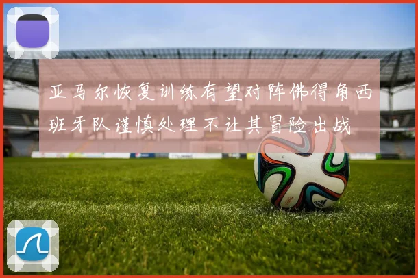 亚马尔恢复训练有望对阵佛得角西班牙队谨慎处理不让其冒险出战
