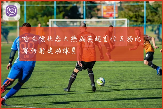 哈兰德状态火热成英超首位五场比赛传射建功球员