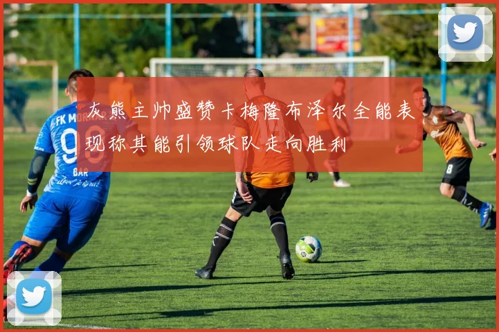 灰熊主帅盛赞卡梅隆布泽尔全能表现称其能引领球队走向胜利