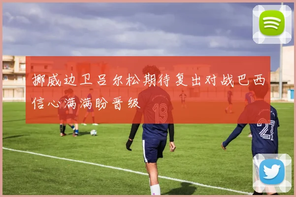 挪威边卫吕尔松期待复出对战巴西信心满满盼晋级