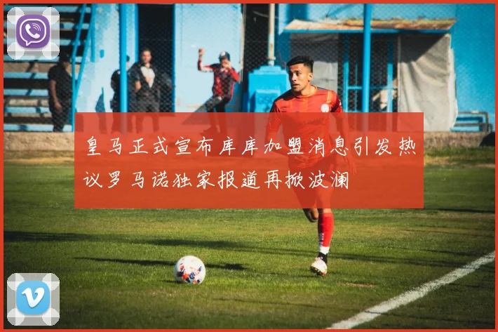 皇马正式宣布库库加盟消息引发热议罗马诺独家报道再掀波澜