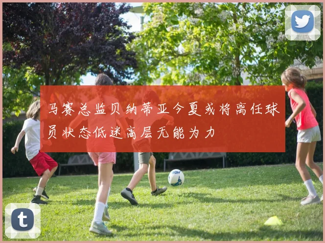 马赛总监贝纳蒂亚今夏或将离任球员状态低迷高层无能为力