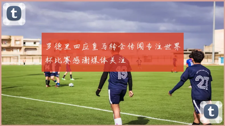 罗德里回应皇马转会传闻专注世界杯比赛感谢媒体关注