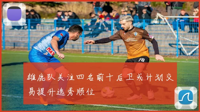 雄鹿队关注四名前十后卫或计划交易提升选秀顺位