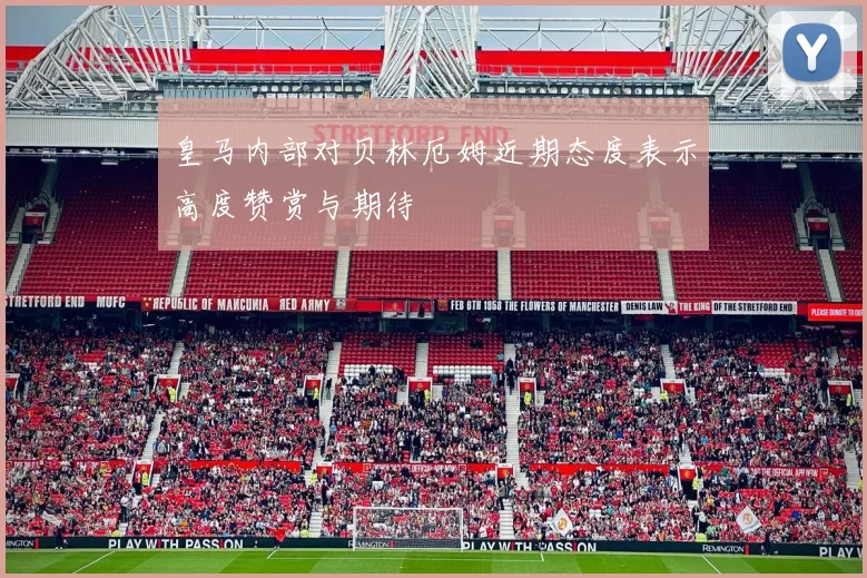 皇马内部对贝林厄姆近期态度表示高度赞赏与期待