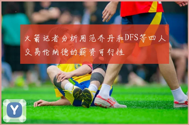 火箭记者分析用范乔丹和DFS等四人交易伦纳德的薪资可行性