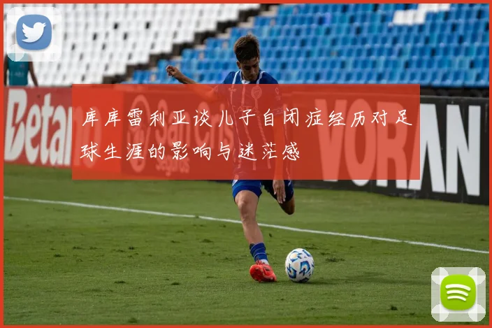 库库雷利亚谈儿子自闭症经历对足球生涯的影响与迷茫感